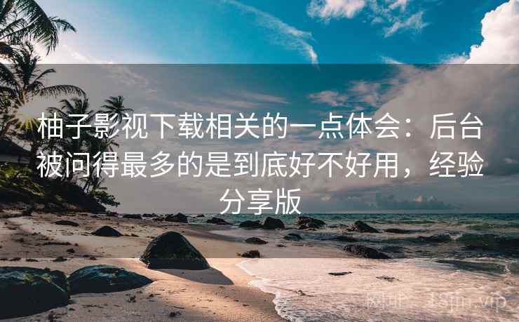 柚子影视下载相关的一点体会：后台被问得最多的是到底好不好用，经验分享版