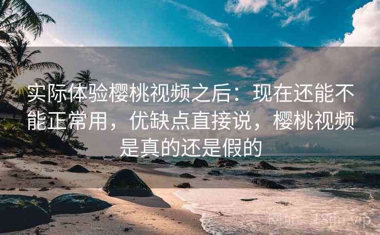 实际体验樱桃视频之后：现在还能不能正常用，优缺点直接说，樱桃视频是真的还是假的