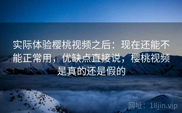 实际体验樱桃视频之后：现在还能不能正常用，优缺点直接说，樱桃视频是真的还是假的