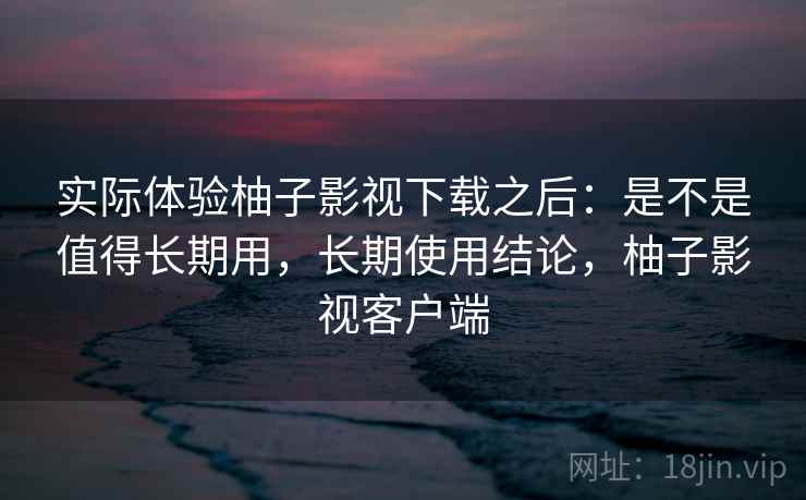 实际体验柚子影视下载之后：是不是值得长期用，长期使用结论，柚子影视客户端