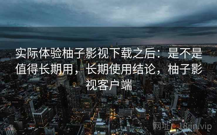 实际体验柚子影视下载之后：是不是值得长期用，长期使用结论，柚子影视客户端