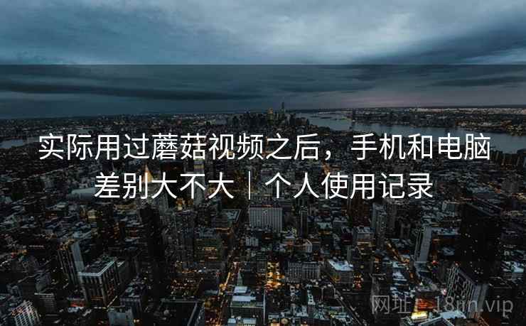 实际用过蘑菇视频之后,手机和电脑差别大不大|个人使用记录 实际用过蘑菇视频之后,手机和电脑差别大不大|个人使用记录