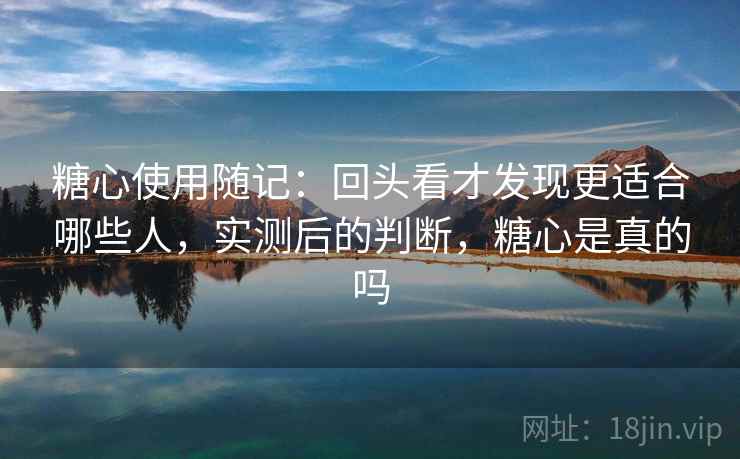 糖心使用随记：回头看才发现更适合哪些人，实测后的判断，糖心是真的吗