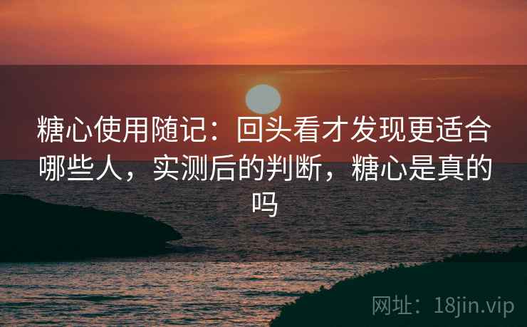 糖心使用随记：回头看才发现更适合哪些人，实测后的判断，糖心是真的吗
