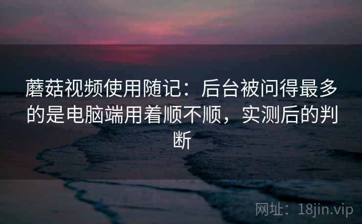 蘑菇视频使用随记：后台被问得最多的是电脑端用着顺不顺，实测后的判断