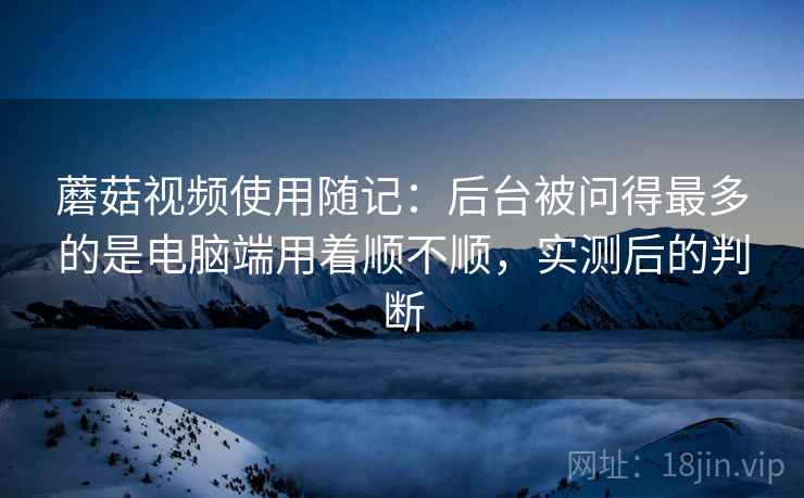 蘑菇视频使用随记：后台被问得最多的是电脑端用着顺不顺，实测后的判断