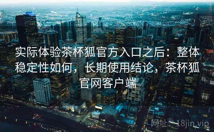 实际体验茶杯狐官方入口之后:整体稳定性如何,长期使用结论,茶杯狐官网客户端 实际体验茶杯狐官方入口之后:整体稳定性如何,长期使用结论,茶杯狐官网客户端