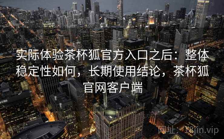 实际体验茶杯狐官方入口之后:整体稳定性如何,长期使用结论,茶杯狐官网客户端 实际体验茶杯狐官方入口之后:整体稳定性如何,长期使用结论,茶杯狐官网客户端