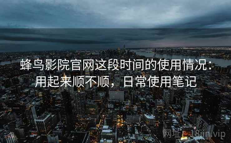 蜂鸟影院官网这段时间的使用情况:用起来顺不顺,日常使用笔记 蜂鸟影院官网这段时间的使用情况:用起来顺不顺,日常使用笔记