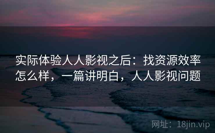 实际体验人人影视之后：找资源效率怎么样，一篇讲明白，人人影视问题