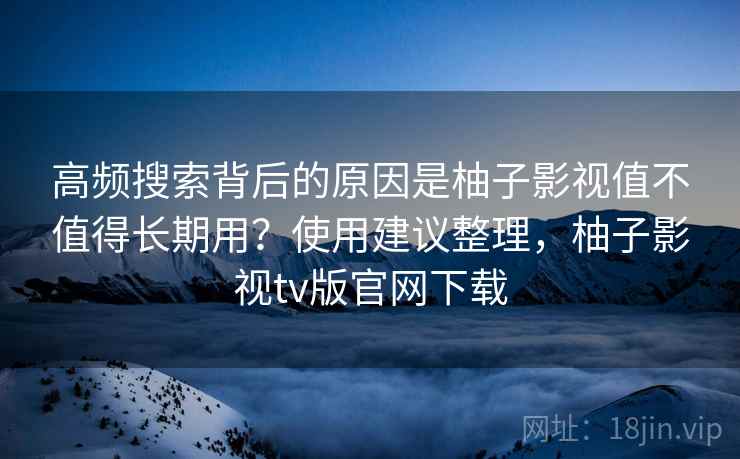 高频搜索背后的原因是柚子影视值不值得长期用?使用建议整理,柚子影视tv版官网下载 高频搜索背后的原因是柚子影视值不值得长期用?使用建议整理,柚子影视tv版官网下载
