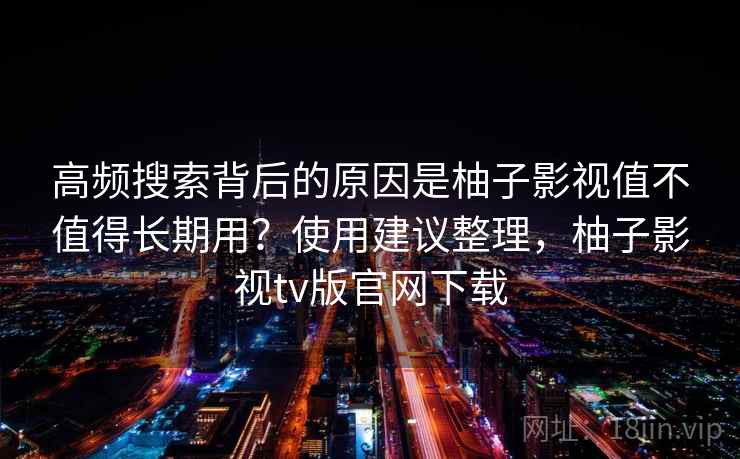 高频搜索背后的原因是柚子影视值不值得长期用?使用建议整理,柚子影视tv版官网下载 高频搜索背后的原因是柚子影视值不值得长期用?使用建议整理,柚子影视tv版官网下载