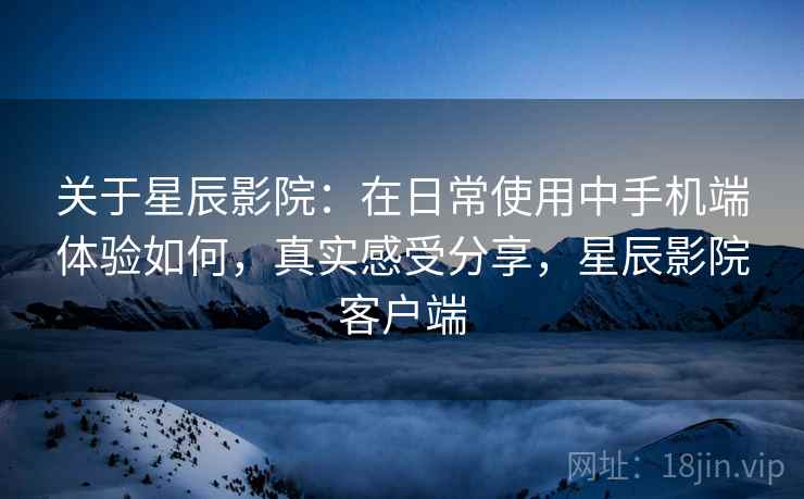 关于星辰影院:在日常使用中手机端体验如何,真实感受分享,星辰影院客户端 关于星辰影院:在日常使用中手机端体验如何,真实感受分享,星辰影院客户端