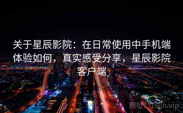 关于星辰影院:在日常使用中手机端体验如何,真实感受分享,星辰影院客户端 关于星辰影院:在日常使用中手机端体验如何,真实感受分享,星辰影院客户端