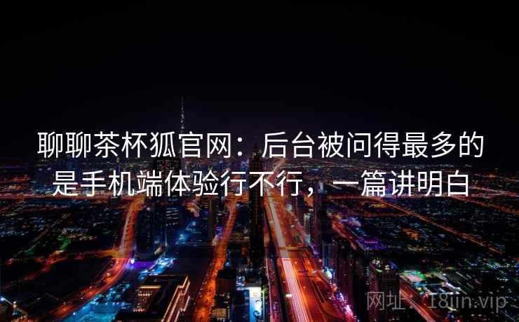 聊聊茶杯狐官网:后台被问得最多的是手机端体验行不行,一篇讲明白 聊聊茶杯狐官网:后台被问得最多的是手机端体验行不行,一篇讲明白