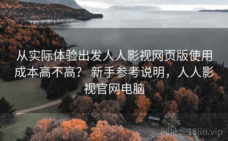 从实际体验出发人人影视网页版使用成本高不高？ 新手参考说明，人人影视官网电脑