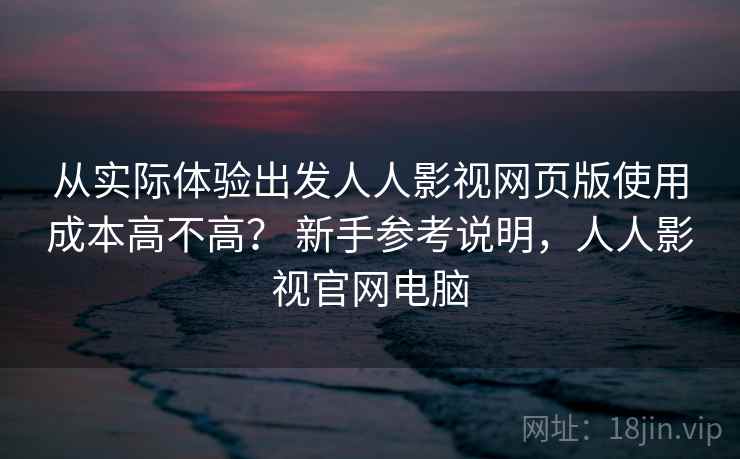 从实际体验出发人人影视网页版使用成本高不高？ 新手参考说明，人人影视官网电脑