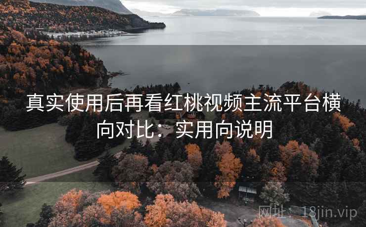 真实使用后再看红桃视频主流平台横向对比:实用向说明 真实使用后再看红桃视频主流平台横向对比:实用向说明