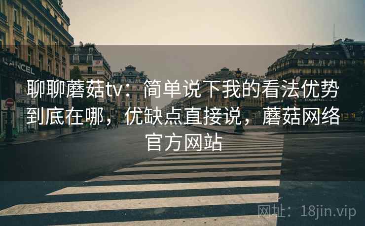 聊聊蘑菇tv:简单说下我的看法优势到底在哪,优缺点直接说,蘑菇网络官方网站 聊聊蘑菇tv:简单说下我的看法优势到底在哪,优缺点直接说,蘑菇网络官方网站