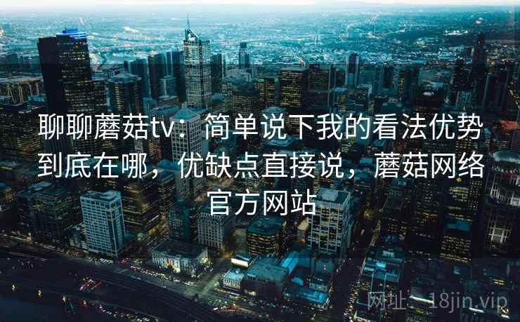 聊聊蘑菇tv:简单说下我的看法优势到底在哪,优缺点直接说,蘑菇网络官方网站 聊聊蘑菇tv:简单说下我的看法优势到底在哪,优缺点直接说,蘑菇网络官方网站