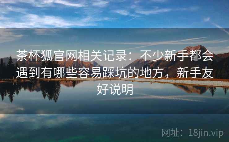 茶杯狐官网相关记录:不少新手都会遇到有哪些容易踩坑的地方,新手友好说明 茶杯狐官网相关记录:不少新手都会遇到有哪些容易踩坑的地方,新手友好说明