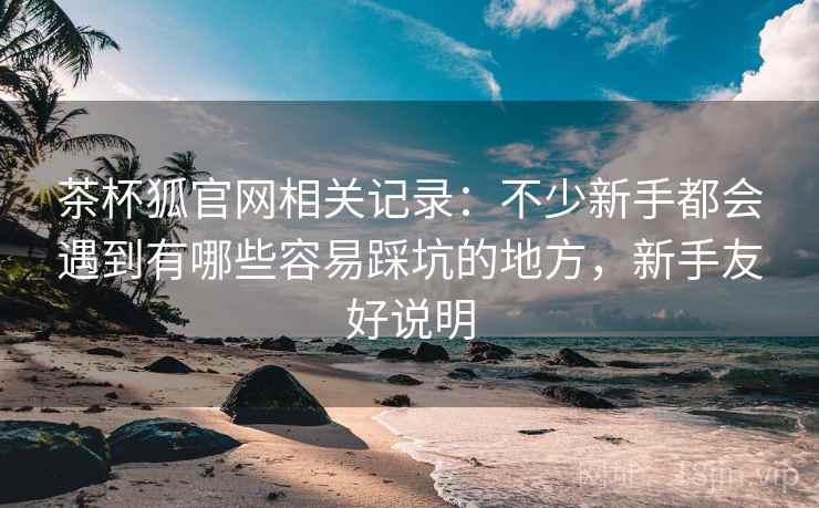 茶杯狐官网相关记录:不少新手都会遇到有哪些容易踩坑的地方,新手友好说明 茶杯狐官网相关记录:不少新手都会遇到有哪些容易踩坑的地方,新手友好说明