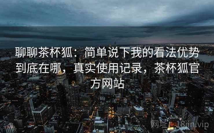 聊聊茶杯狐:简单说下我的看法优势到底在哪,真实使用记录,茶杯狐官方网站 聊聊茶杯狐:简单说下我的看法优势到底在哪,真实使用记录,茶杯狐官方网站