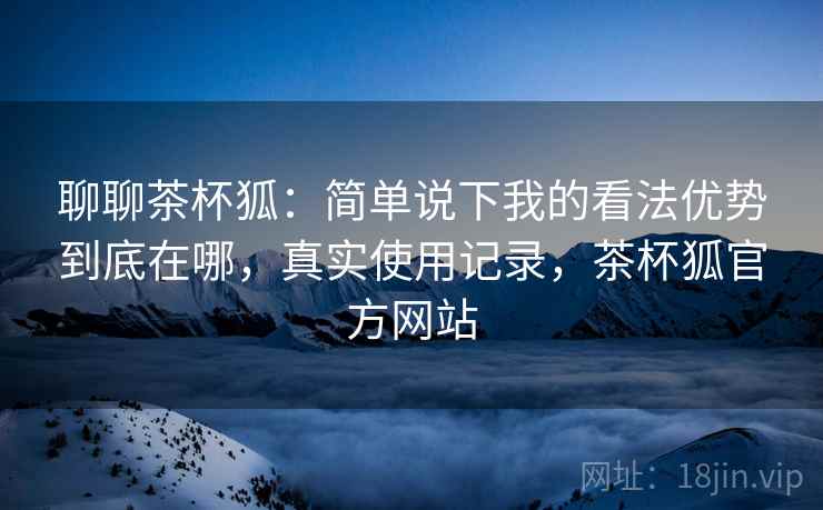 聊聊茶杯狐:简单说下我的看法优势到底在哪,真实使用记录,茶杯狐官方网站 聊聊茶杯狐:简单说下我的看法优势到底在哪,真实使用记录,茶杯狐官方网站