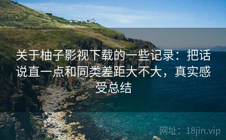 关于柚子影视下载的一些记录:把话说直一点和同类差距大不大,真实感受总结 关于柚子影视下载的一些记录:把话说直一点和同类差距大不大,真实感受总结