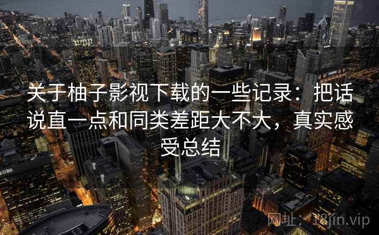 关于柚子影视下载的一些记录:把话说直一点和同类差距大不大,真实感受总结 关于柚子影视下载的一些记录:把话说直一点和同类差距大不大,真实感受总结