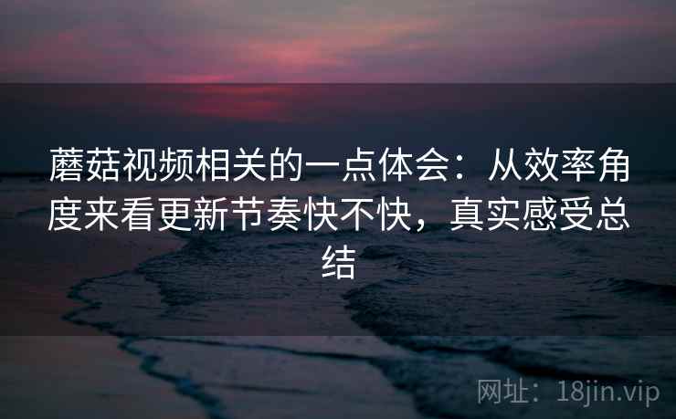 蘑菇视频相关的一点体会:从效率角度来看更新节奏快不快,真实感受总结 蘑菇视频相关的一点体会:从效率角度来看更新节奏快不快,真实感受总结
