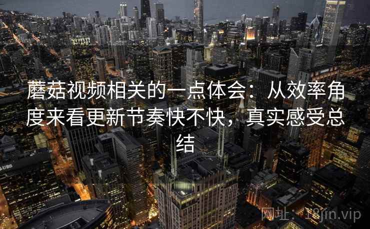 蘑菇视频相关的一点体会:从效率角度来看更新节奏快不快,真实感受总结 蘑菇视频相关的一点体会:从效率角度来看更新节奏快不快,真实感受总结