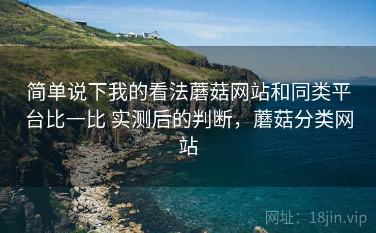 简单说下我的看法蘑菇网站和同类平台比一比 实测后的判断，蘑菇分类网站