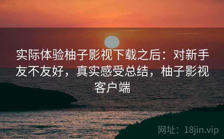 实际体验柚子影视下载之后:对新手友不友好,真实感受总结,柚子影视客户端 实际体验柚子影视下载之后:对新手友不友好,真实感受总结,柚子影视客户端
