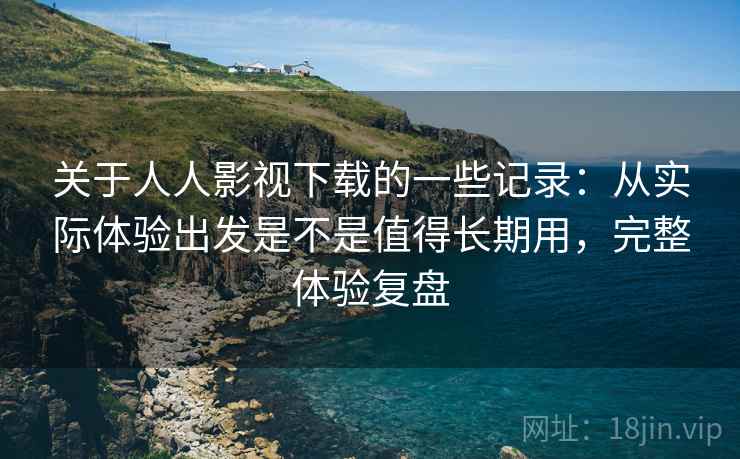 关于人人影视下载的一些记录：从实际体验出发是不是值得长期用，完整体验复盘