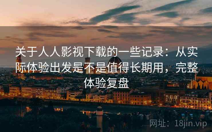 关于人人影视下载的一些记录：从实际体验出发是不是值得长期用，完整体验复盘
