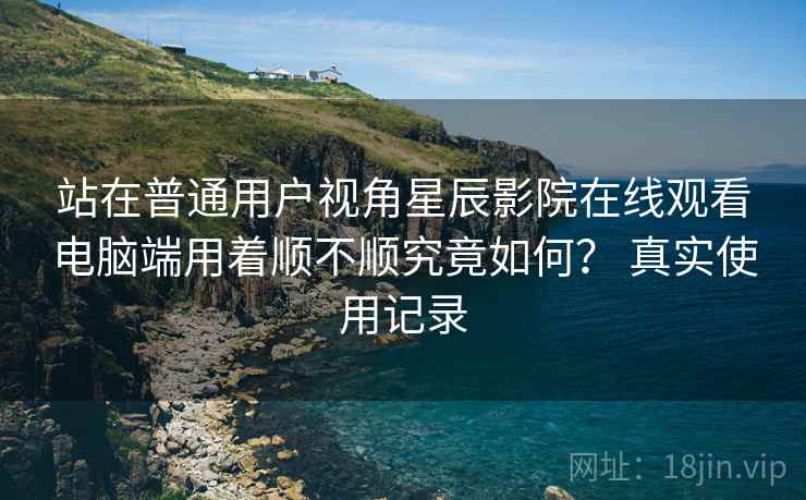 站在普通用户视角星辰影院在线观看电脑端用着顺不顺究竟如何? 真实使用记录 站在普通用户视角星辰影院在线观看电脑端用着顺不顺究竟如何? 真实使用记录
