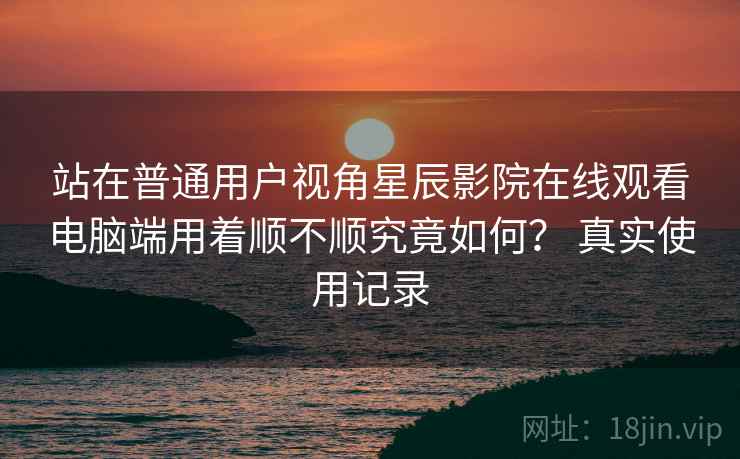 站在普通用户视角星辰影院在线观看电脑端用着顺不顺究竟如何? 真实使用记录 站在普通用户视角星辰影院在线观看电脑端用着顺不顺究竟如何? 真实使用记录