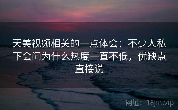 天美视频相关的一点体会：不少人私下会问为什么热度一直不低，优缺点直接说