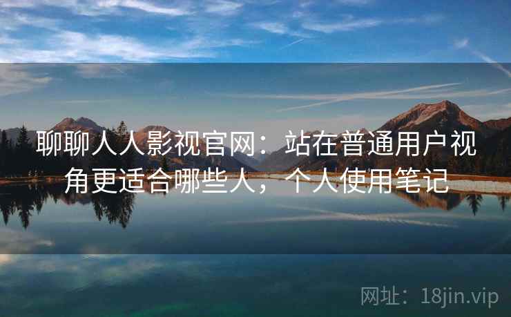 聊聊人人影视官网：站在普通用户视角更适合哪些人，个人使用笔记