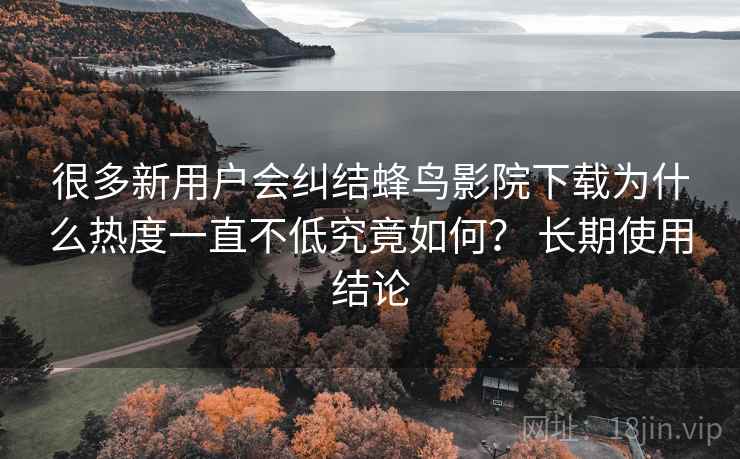 很多新用户会纠结蜂鸟影院下载为什么热度一直不低究竟如何? 长期使用结论 很多新用户会纠结蜂鸟影院下载为什么热度一直不低究竟如何? 长期使用结论