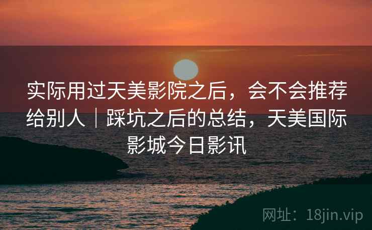 实际用过天美影院之后，会不会推荐给别人｜踩坑之后的总结，天美国际影城今日影讯