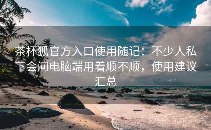 茶杯狐官方入口使用随记：不少人私下会问电脑端用着顺不顺，使用建议汇总