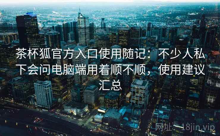 茶杯狐官方入口使用随记：不少人私下会问电脑端用着顺不顺，使用建议汇总