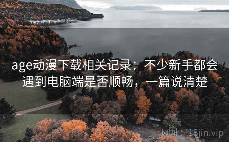 age动漫下载相关记录：不少新手都会遇到电脑端是否顺畅，一篇说清楚