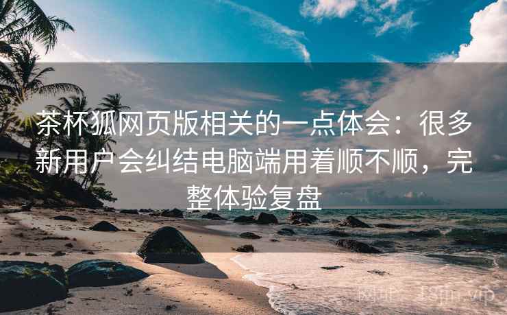 茶杯狐网页版相关的一点体会：很多新用户会纠结电脑端用着顺不顺，完整体验复盘