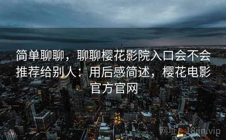 简单聊聊，聊聊樱花影院入口会不会推荐给别人：用后感简述，樱花电影官方官网