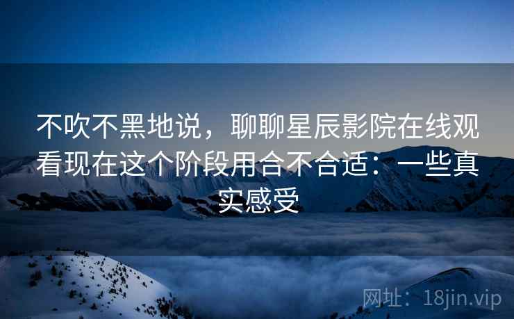 不吹不黑地说，聊聊星辰影院在线观看现在这个阶段用合不合适：一些真实感受