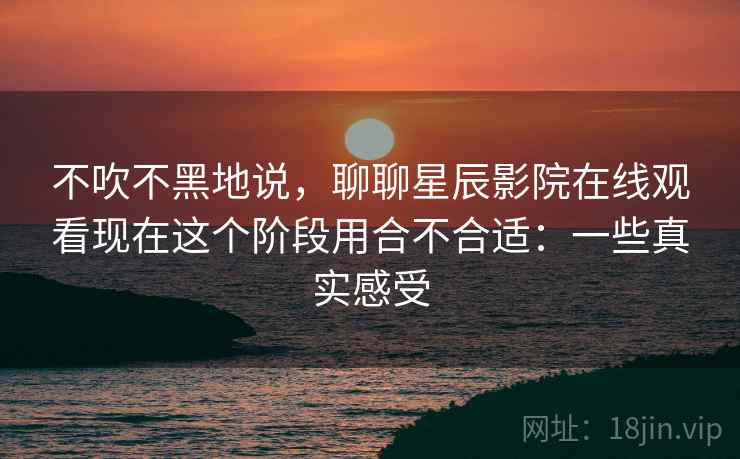 不吹不黑地说，聊聊星辰影院在线观看现在这个阶段用合不合适：一些真实感受