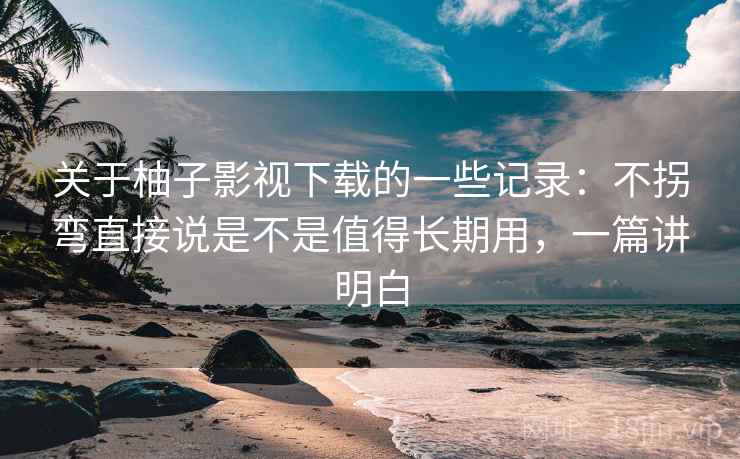 关于柚子影视下载的一些记录：不拐弯直接说是不是值得长期用，一篇讲明白